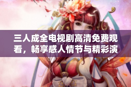 三人成全电视剧高清免费观看，畅享感人情节与精彩演绎