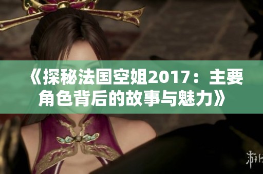 《探秘法国空姐2017：主要角色背后的故事与魅力》