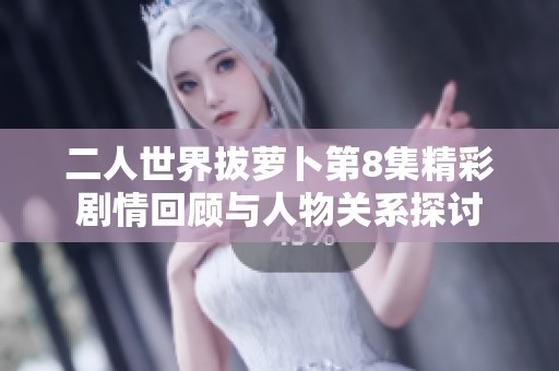 二人世界拔萝卜第8集精彩剧情回顾与人物关系探讨