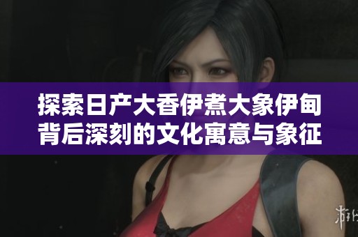 探索日产大香伊煮大象伊甸背后深刻的文化寓意与象征意义