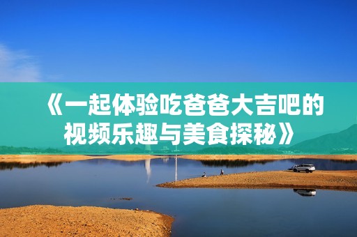 《一起体验吃爸爸大吉吧的视频乐趣与美食探秘》