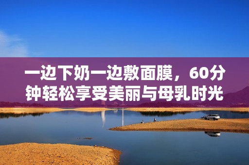 一边下奶一边敷面膜，60分钟轻松享受美丽与母乳时光