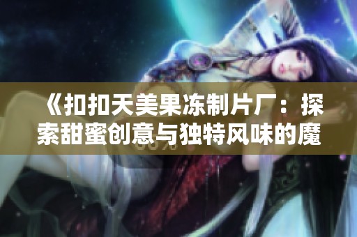 《扣扣天美果冻制片厂：探索甜蜜创意与独特风味的魔幻之旅》