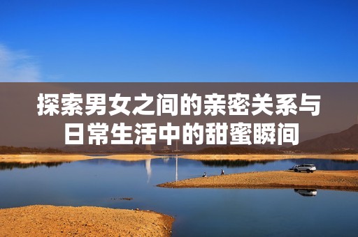 探索男女之间的亲密关系与日常生活中的甜蜜瞬间