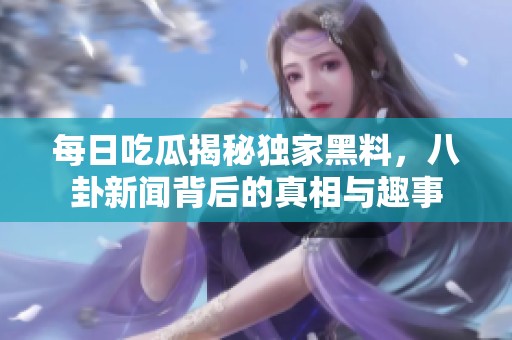 每日吃瓜揭秘独家黑料，八卦新闻背后的真相与趣事
