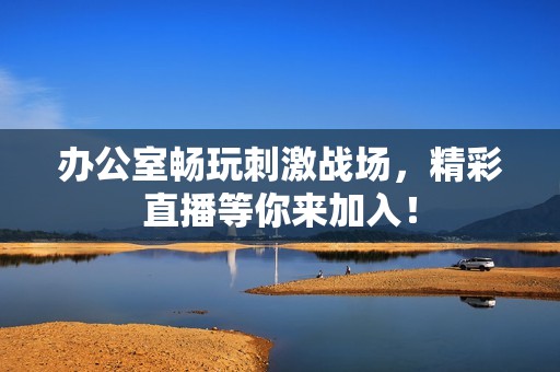 办公室畅玩刺激战场，精彩直播等你来加入！