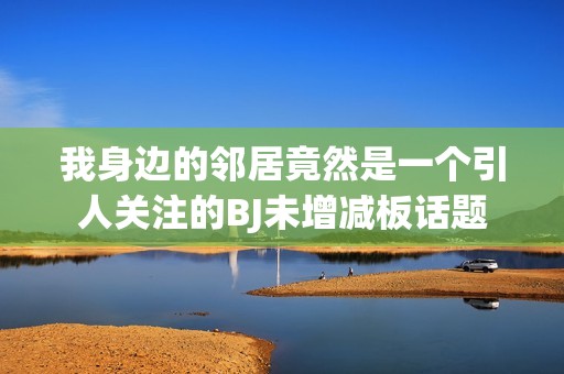 我身边的邻居竟然是一个引人关注的BJ未增减板话题