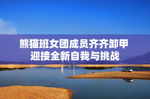 熊猫班女团成员齐齐卸甲 迎接全新自我与挑战