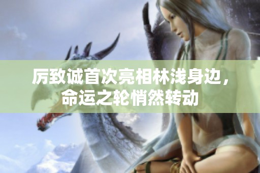 厉致诚首次亮相林浅身边，命运之轮悄然转动