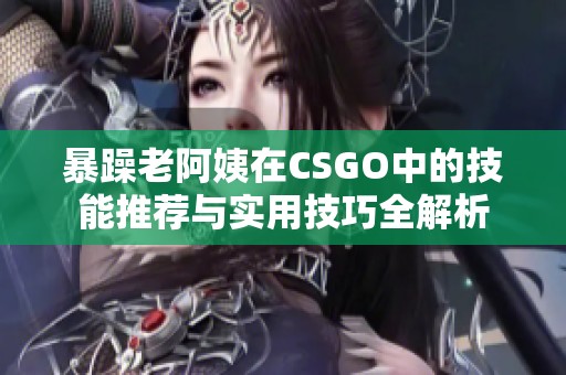 暴躁老阿姨在CSGO中的技能推荐与实用技巧全解析