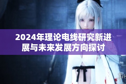 2024年理论电线研究新进展与未来发展方向探讨