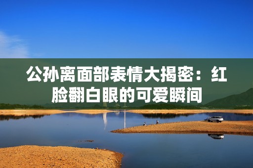 公孙离面部表情大揭密：红脸翻白眼的可爱瞬间