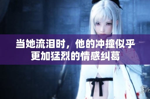 当她流泪时，他的冲撞似乎更加猛烈的情感纠葛