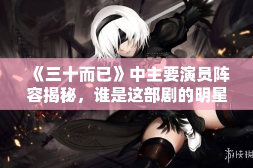 《三十而已》中主要演员阵容揭秘，谁是这部剧的明星？