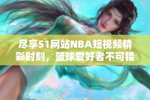 尽享51网站NBA短视频精彩时刻，篮球爱好者不可错过