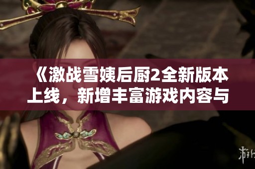 《激战雪姨后厨2全新版本上线，新增丰富游戏内容与玩法》