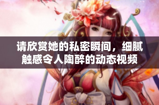 请欣赏她的私密瞬间，细腻触感令人陶醉的动态视频