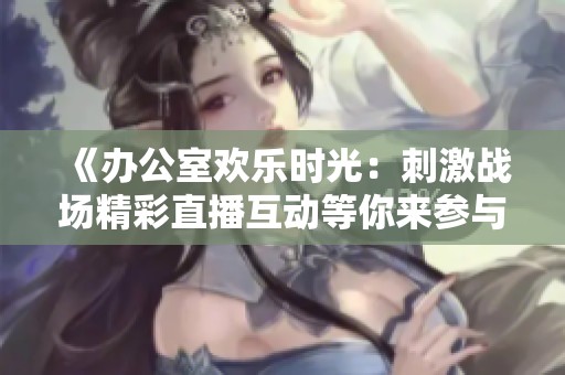 《办公室欢乐时光：刺激战场精彩直播互动等你来参与》