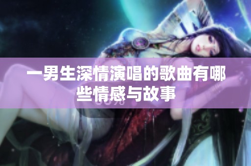 一男生深情演唱的歌曲有哪些情感与故事