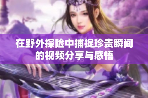 在野外探险中捕捉珍贵瞬间的视频分享与感悟