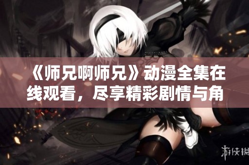 《师兄啊师兄》动漫全集在线观看，尽享精彩剧情与角色魅力