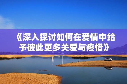 《深入探讨如何在爱情中给予彼此更多关爱与疼惜》