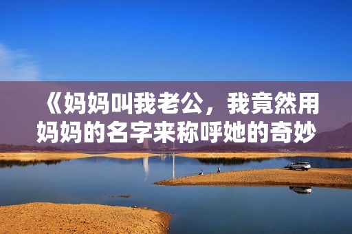 《妈妈叫我老公，我竟然用妈妈的名字来称呼她的奇妙生活》