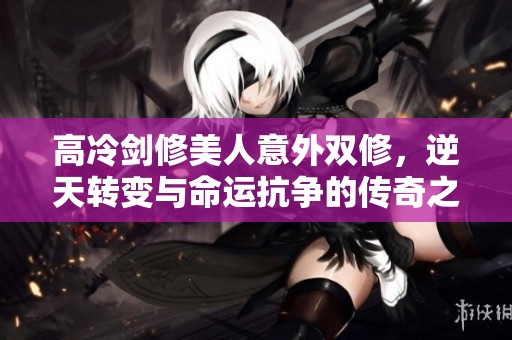 高冷剑修美人意外双修，逆天转变与命运抗争的传奇之路