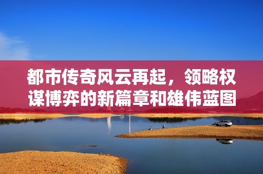 都市传奇风云再起，领略权谋博弈的新篇章和雄伟蓝图