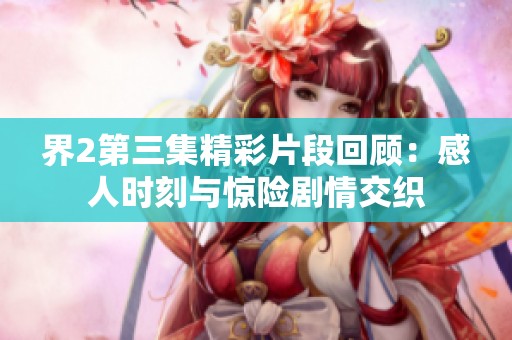 界2第三集精彩片段回顾：感人时刻与惊险剧情交织