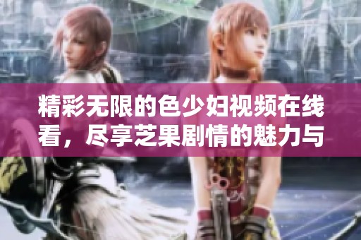 精彩无限的色少妇视频在线看，尽享芝果剧情的魅力与乐趣