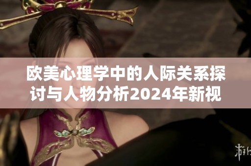 欧美心理学中的人际关系探讨与人物分析2024年新视角