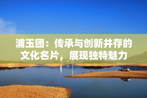 浦玉团：传承与创新并存的文化名片，展现独特魅力