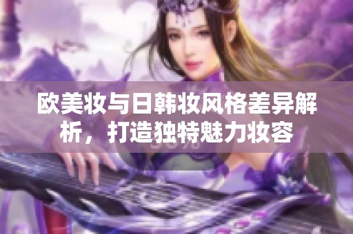 欧美妆与日韩妆风格差异解析，打造独特魅力妆容