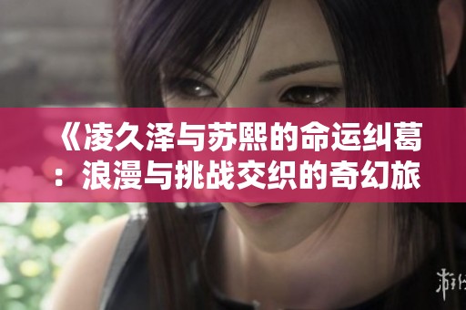 《凌久泽与苏熙的命运纠葛：浪漫与挑战交织的奇幻旅程》