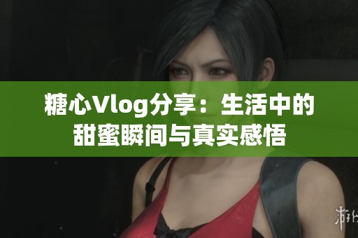 糖心Vlog分享：生活中的甜蜜瞬间与真实感悟