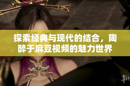 探索经典与现代的结合，陶醉于麻豆视频的魅力世界