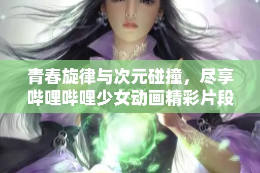 青春旋律与次元碰撞，尽享哔哩哔哩少女动画精彩片段