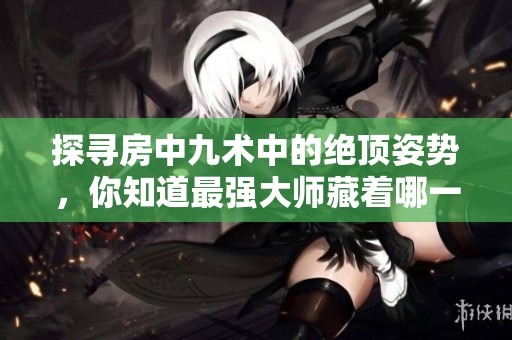 探寻房中九术中的绝顶姿势，你知道最强大师藏着哪一招吗