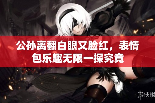 公孙离翻白眼又脸红，表情包乐趣无限一探究竟