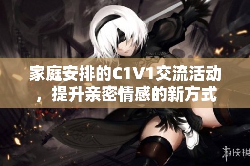 家庭安排的C1V1交流活动，提升亲密情感的新方式