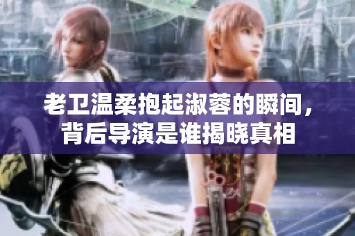老卫温柔抱起淑蓉的瞬间，背后导演是谁揭晓真相