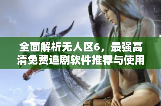 全面解析无人区6，最强高清免费追剧软件推荐与使用技巧