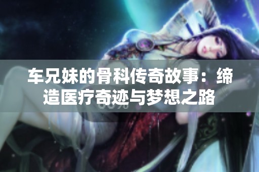 车兄妹的骨科传奇故事：缔造医疗奇迹与梦想之路