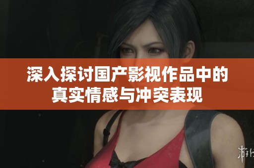 深入探讨国产影视作品中的真实情感与冲突表现
