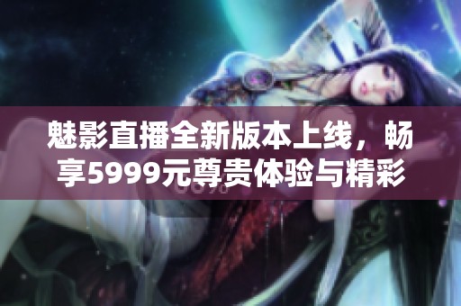 魅影直播全新版本上线，畅享5999元尊贵体验与精彩内容