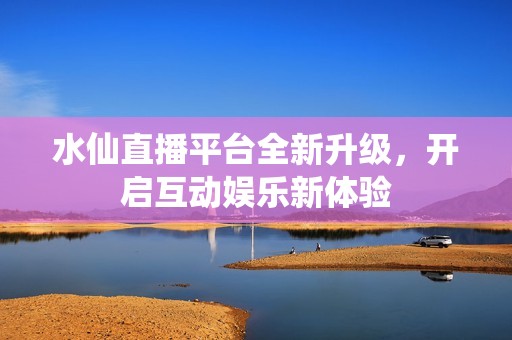 水仙直播平台全新升级，开启互动娱乐新体验