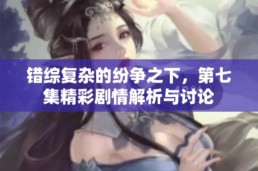 错综复杂的纷争之下，第七集精彩剧情解析与讨论