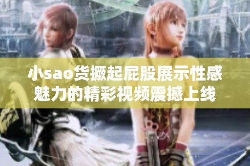 小sao货撅起屁股展示性感魅力的精彩视频震撼上线