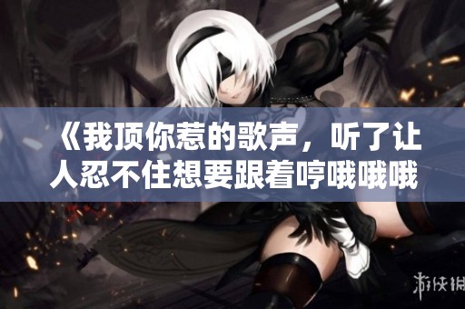 《我顶你惹的歌声，听了让人忍不住想要跟着哼哦哦哦》